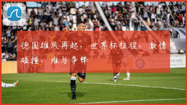 德国雄风再起，世界杯征程，激情碰撞，谁与争锋