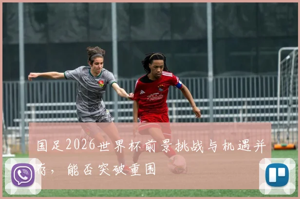国足2026世界杯前景挑战与机遇并存，能否突破重围