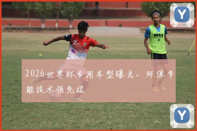2026世界杯专用车型曝光，环保节能技术领先逗