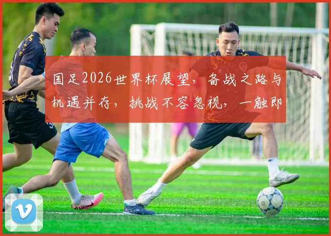 国足2026世界杯展望，备战之路与机遇并存，挑战不容忽视，一触即发