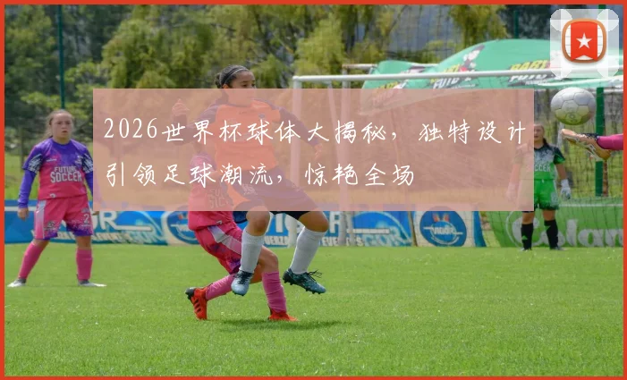 2026世界杯球体大揭秘，独特设计引领足球潮流，惊艳全场
